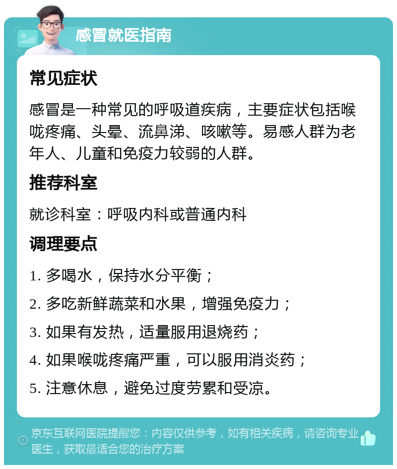 感冒就医指南 常见症状 感冒是一种常见的呼吸道疾病，主要症状包括喉咙疼痛、头晕、流鼻涕、咳嗽等。易感人群为老年人、儿童和免疫力较弱的人群。 推荐科室 就诊科室：呼吸内科或普通内科 调理要点 1. 多喝水，保持水分平衡； 2. 多吃新鲜蔬菜和水果，增强免疫力； 3. 如果有发热，适量服用退烧药； 4. 如果喉咙疼痛严重，可以服用消炎药； 5. 注意休息，避免过度劳累和受凉。