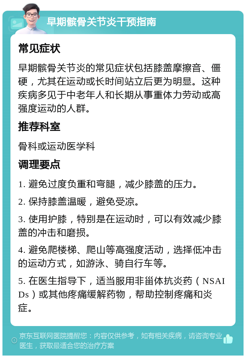 早期髌骨关节炎干预指南 常见症状 早期髌骨关节炎的常见症状包括膝盖摩擦音、僵硬，尤其在运动或长时间站立后更为明显。这种疾病多见于中老年人和长期从事重体力劳动或高强度运动的人群。 推荐科室 骨科或运动医学科 调理要点 1. 避免过度负重和弯腿，减少膝盖的压力。 2. 保持膝盖温暖，避免受凉。 3. 使用护膝，特别是在运动时，可以有效减少膝盖的冲击和磨损。 4. 避免爬楼梯、爬山等高强度活动，选择低冲击的运动方式，如游泳、骑自行车等。 5. 在医生指导下，适当服用非甾体抗炎药（NSAIDs）或其他疼痛缓解药物，帮助控制疼痛和炎症。