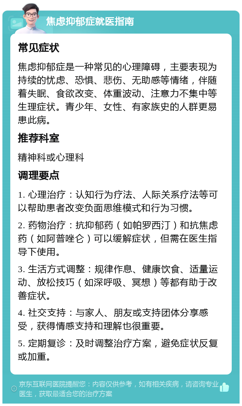 焦虑抑郁症就医指南 常见症状 焦虑抑郁症是一种常见的心理障碍，主要表现为持续的忧虑、恐惧、悲伤、无助感等情绪，伴随着失眠、食欲改变、体重波动、注意力不集中等生理症状。青少年、女性、有家族史的人群更易患此病。 推荐科室 精神科或心理科 调理要点 1. 心理治疗：认知行为疗法、人际关系疗法等可以帮助患者改变负面思维模式和行为习惯。 2. 药物治疗：抗抑郁药（如帕罗西汀）和抗焦虑药（如阿普唑仑）可以缓解症状，但需在医生指导下使用。 3. 生活方式调整：规律作息、健康饮食、适量运动、放松技巧（如深呼吸、冥想）等都有助于改善症状。 4. 社交支持：与家人、朋友或支持团体分享感受，获得情感支持和理解也很重要。 5. 定期复诊：及时调整治疗方案，避免症状反复或加重。