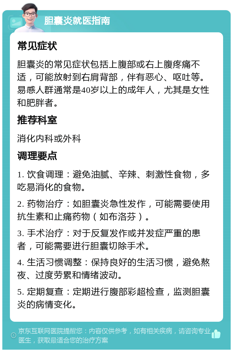 胆囊炎就医指南 常见症状 胆囊炎的常见症状包括上腹部或右上腹疼痛不适，可能放射到右肩背部，伴有恶心、呕吐等。易感人群通常是40岁以上的成年人，尤其是女性和肥胖者。 推荐科室 消化内科或外科 调理要点 1. 饮食调理：避免油腻、辛辣、刺激性食物，多吃易消化的食物。 2. 药物治疗：如胆囊炎急性发作，可能需要使用抗生素和止痛药物（如布洛芬）。 3. 手术治疗：对于反复发作或并发症严重的患者，可能需要进行胆囊切除手术。 4. 生活习惯调整：保持良好的生活习惯，避免熬夜、过度劳累和情绪波动。 5. 定期复查：定期进行腹部彩超检查，监测胆囊炎的病情变化。