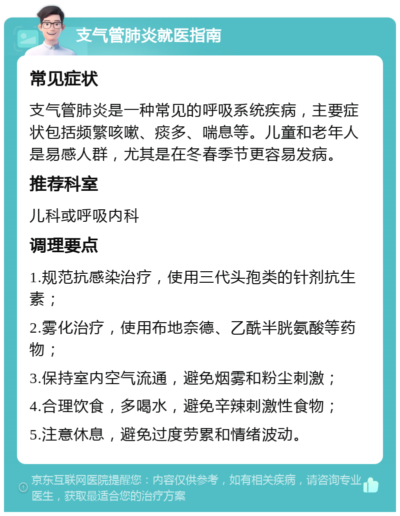 支气管肺炎就医指南 常见症状 支气管肺炎是一种常见的呼吸系统疾病，主要症状包括频繁咳嗽、痰多、喘息等。儿童和老年人是易感人群，尤其是在冬春季节更容易发病。 推荐科室 儿科或呼吸内科 调理要点 1.规范抗感染治疗，使用三代头孢类的针剂抗生素； 2.雾化治疗，使用布地奈德、乙酰半胱氨酸等药物； 3.保持室内空气流通，避免烟雾和粉尘刺激； 4.合理饮食，多喝水，避免辛辣刺激性食物； 5.注意休息，避免过度劳累和情绪波动。