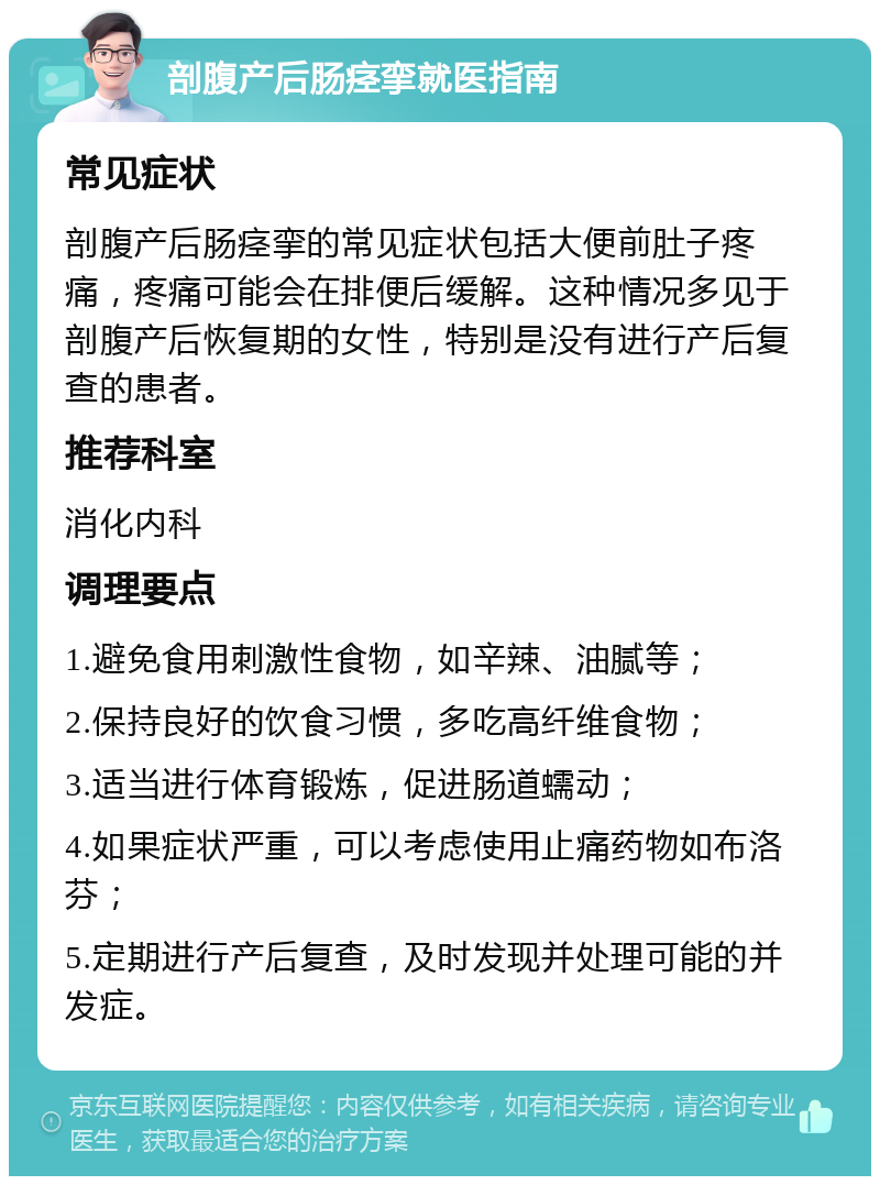 剖腹产后肠痉挛就医指南 常见症状 剖腹产后肠痉挛的常见症状包括大便前肚子疼痛，疼痛可能会在排便后缓解。这种情况多见于剖腹产后恢复期的女性，特别是没有进行产后复查的患者。 推荐科室 消化内科 调理要点 1.避免食用刺激性食物，如辛辣、油腻等； 2.保持良好的饮食习惯，多吃高纤维食物； 3.适当进行体育锻炼，促进肠道蠕动； 4.如果症状严重，可以考虑使用止痛药物如布洛芬； 5.定期进行产后复查，及时发现并处理可能的并发症。