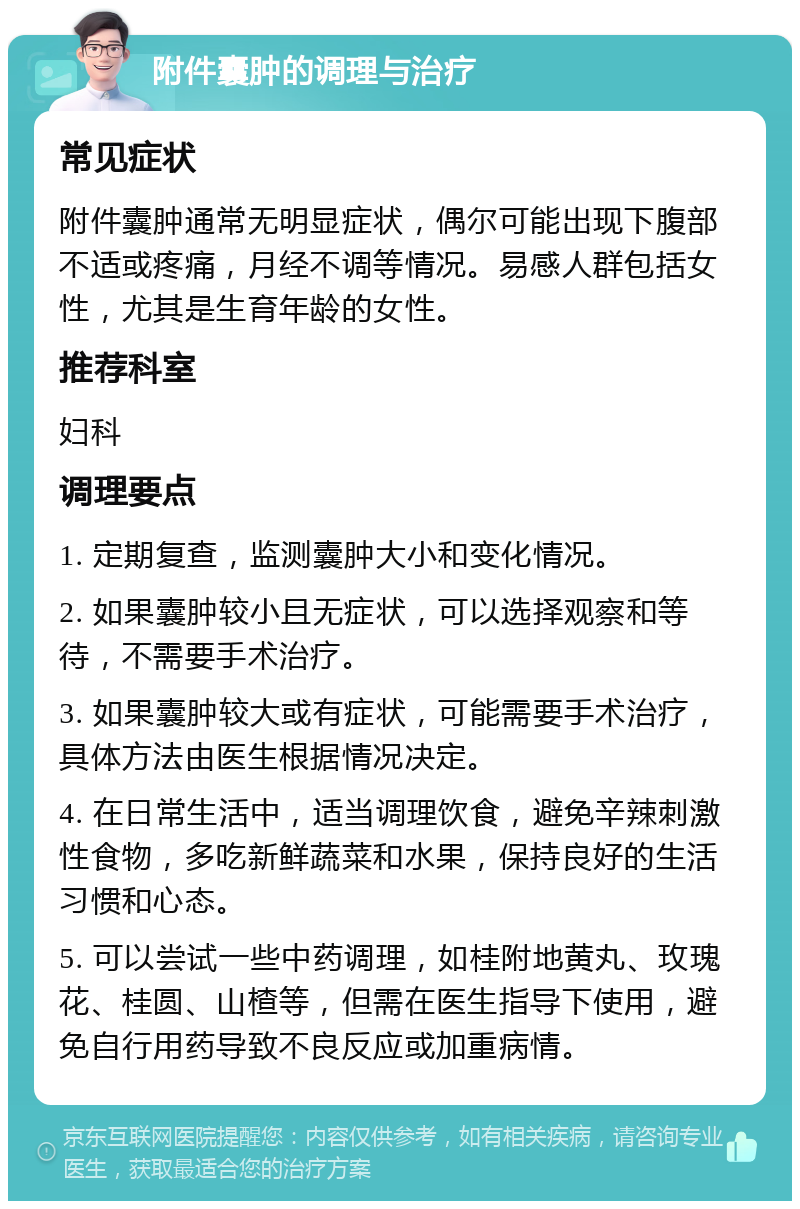 附件囊肿的调理与治疗 常见症状 附件囊肿通常无明显症状，偶尔可能出现下腹部不适或疼痛，月经不调等情况。易感人群包括女性，尤其是生育年龄的女性。 推荐科室 妇科 调理要点 1. 定期复查，监测囊肿大小和变化情况。 2. 如果囊肿较小且无症状，可以选择观察和等待，不需要手术治疗。 3. 如果囊肿较大或有症状，可能需要手术治疗，具体方法由医生根据情况决定。 4. 在日常生活中，适当调理饮食，避免辛辣刺激性食物，多吃新鲜蔬菜和水果，保持良好的生活习惯和心态。 5. 可以尝试一些中药调理，如桂附地黄丸、玫瑰花、桂圆、山楂等，但需在医生指导下使用，避免自行用药导致不良反应或加重病情。