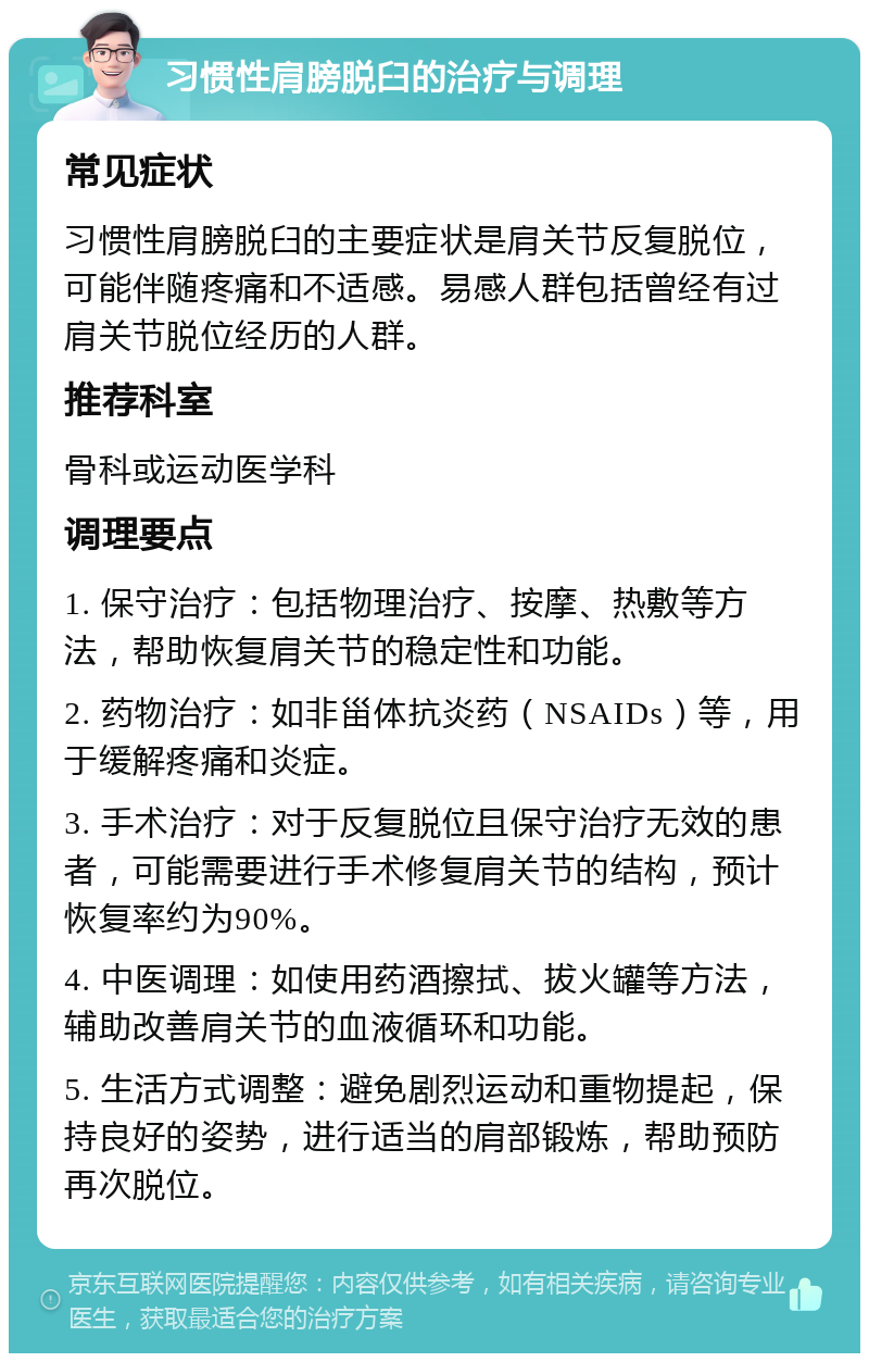 习惯性肩膀脱臼的治疗与调理 常见症状 习惯性肩膀脱臼的主要症状是肩关节反复脱位，可能伴随疼痛和不适感。易感人群包括曾经有过肩关节脱位经历的人群。 推荐科室 骨科或运动医学科 调理要点 1. 保守治疗：包括物理治疗、按摩、热敷等方法，帮助恢复肩关节的稳定性和功能。 2. 药物治疗：如非甾体抗炎药（NSAIDs）等，用于缓解疼痛和炎症。 3. 手术治疗：对于反复脱位且保守治疗无效的患者，可能需要进行手术修复肩关节的结构，预计恢复率约为90%。 4. 中医调理：如使用药酒擦拭、拔火罐等方法，辅助改善肩关节的血液循环和功能。 5. 生活方式调整：避免剧烈运动和重物提起，保持良好的姿势，进行适当的肩部锻炼，帮助预防再次脱位。