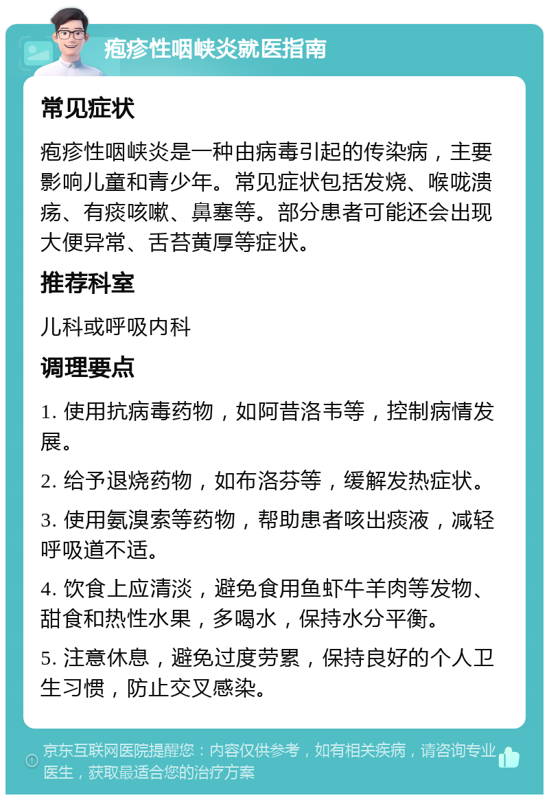 疱疹性咽峡炎就医指南 常见症状 疱疹性咽峡炎是一种由病毒引起的传染病，主要影响儿童和青少年。常见症状包括发烧、喉咙溃疡、有痰咳嗽、鼻塞等。部分患者可能还会出现大便异常、舌苔黄厚等症状。 推荐科室 儿科或呼吸内科 调理要点 1. 使用抗病毒药物，如阿昔洛韦等，控制病情发展。 2. 给予退烧药物，如布洛芬等，缓解发热症状。 3. 使用氨溴索等药物，帮助患者咳出痰液，减轻呼吸道不适。 4. 饮食上应清淡，避免食用鱼虾牛羊肉等发物、甜食和热性水果，多喝水，保持水分平衡。 5. 注意休息，避免过度劳累，保持良好的个人卫生习惯，防止交叉感染。