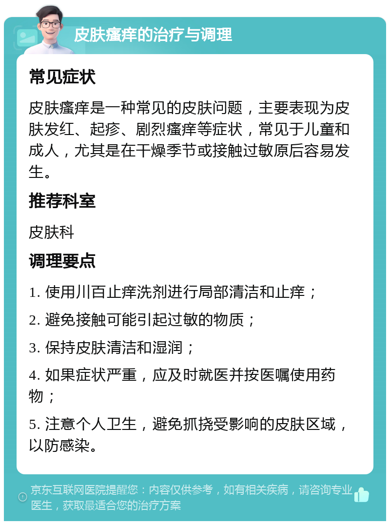 皮肤瘙痒的治疗与调理 常见症状 皮肤瘙痒是一种常见的皮肤问题，主要表现为皮肤发红、起疹、剧烈瘙痒等症状，常见于儿童和成人，尤其是在干燥季节或接触过敏原后容易发生。 推荐科室 皮肤科 调理要点 1. 使用川百止痒洗剂进行局部清洁和止痒； 2. 避免接触可能引起过敏的物质； 3. 保持皮肤清洁和湿润； 4. 如果症状严重，应及时就医并按医嘱使用药物； 5. 注意个人卫生，避免抓挠受影响的皮肤区域，以防感染。