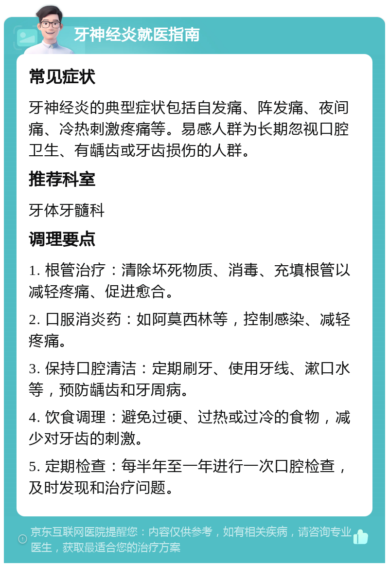 牙神经炎就医指南 常见症状 牙神经炎的典型症状包括自发痛、阵发痛、夜间痛、冷热刺激疼痛等。易感人群为长期忽视口腔卫生、有龋齿或牙齿损伤的人群。 推荐科室 牙体牙髓科 调理要点 1. 根管治疗：清除坏死物质、消毒、充填根管以减轻疼痛、促进愈合。 2. 口服消炎药：如阿莫西林等，控制感染、减轻疼痛。 3. 保持口腔清洁：定期刷牙、使用牙线、漱口水等，预防龋齿和牙周病。 4. 饮食调理：避免过硬、过热或过冷的食物，减少对牙齿的刺激。 5. 定期检查：每半年至一年进行一次口腔检查，及时发现和治疗问题。