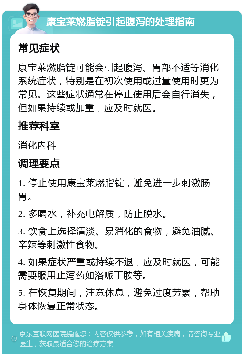 康宝莱燃脂锭引起腹泻的处理指南 常见症状 康宝莱燃脂锭可能会引起腹泻、胃部不适等消化系统症状，特别是在初次使用或过量使用时更为常见。这些症状通常在停止使用后会自行消失，但如果持续或加重，应及时就医。 推荐科室 消化内科 调理要点 1. 停止使用康宝莱燃脂锭，避免进一步刺激肠胃。 2. 多喝水，补充电解质，防止脱水。 3. 饮食上选择清淡、易消化的食物，避免油腻、辛辣等刺激性食物。 4. 如果症状严重或持续不退，应及时就医，可能需要服用止泻药如洛哌丁胺等。 5. 在恢复期间，注意休息，避免过度劳累，帮助身体恢复正常状态。