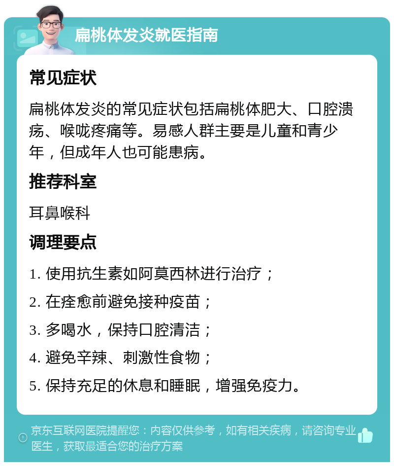 扁桃体发炎就医指南 常见症状 扁桃体发炎的常见症状包括扁桃体肥大、口腔溃疡、喉咙疼痛等。易感人群主要是儿童和青少年，但成年人也可能患病。 推荐科室 耳鼻喉科 调理要点 1. 使用抗生素如阿莫西林进行治疗； 2. 在痊愈前避免接种疫苗； 3. 多喝水，保持口腔清洁； 4. 避免辛辣、刺激性食物； 5. 保持充足的休息和睡眠，增强免疫力。