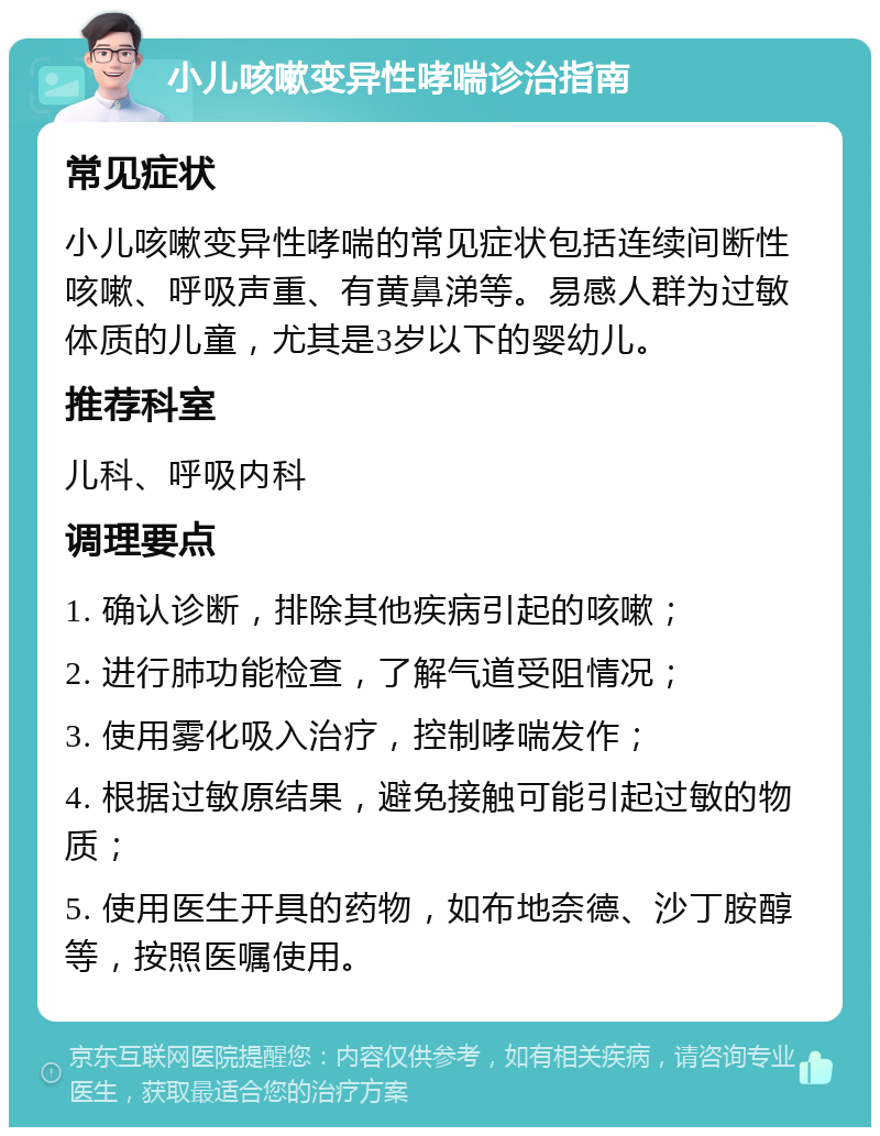 小儿咳嗽变异性哮喘诊治指南 常见症状 小儿咳嗽变异性哮喘的常见症状包括连续间断性咳嗽、呼吸声重、有黄鼻涕等。易感人群为过敏体质的儿童，尤其是3岁以下的婴幼儿。 推荐科室 儿科、呼吸内科 调理要点 1. 确认诊断，排除其他疾病引起的咳嗽； 2. 进行肺功能检查，了解气道受阻情况； 3. 使用雾化吸入治疗，控制哮喘发作； 4. 根据过敏原结果，避免接触可能引起过敏的物质； 5. 使用医生开具的药物，如布地奈德、沙丁胺醇等，按照医嘱使用。