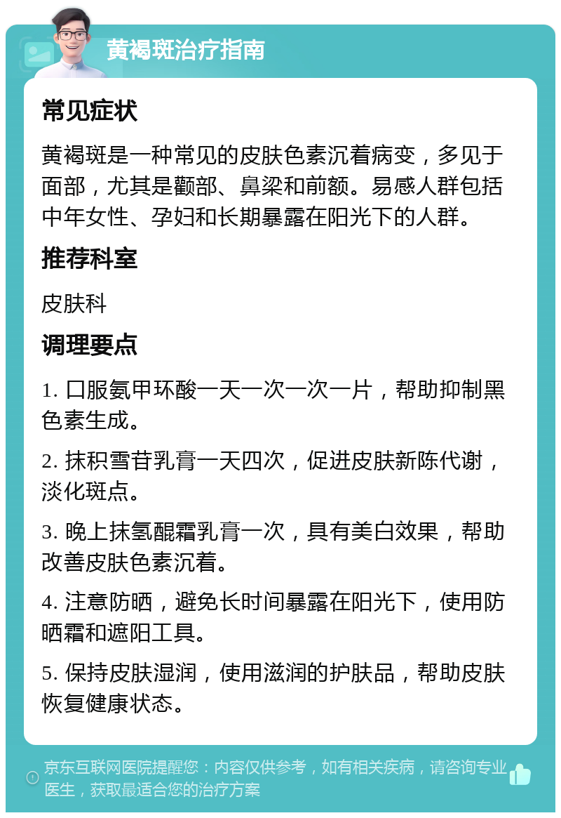 黄褐斑治疗指南 常见症状 黄褐斑是一种常见的皮肤色素沉着病变，多见于面部，尤其是颧部、鼻梁和前额。易感人群包括中年女性、孕妇和长期暴露在阳光下的人群。 推荐科室 皮肤科 调理要点 1. 口服氨甲环酸一天一次一次一片，帮助抑制黑色素生成。 2. 抹积雪苷乳膏一天四次，促进皮肤新陈代谢，淡化斑点。 3. 晚上抹氢醌霜乳膏一次，具有美白效果，帮助改善皮肤色素沉着。 4. 注意防晒，避免长时间暴露在阳光下，使用防晒霜和遮阳工具。 5. 保持皮肤湿润，使用滋润的护肤品，帮助皮肤恢复健康状态。