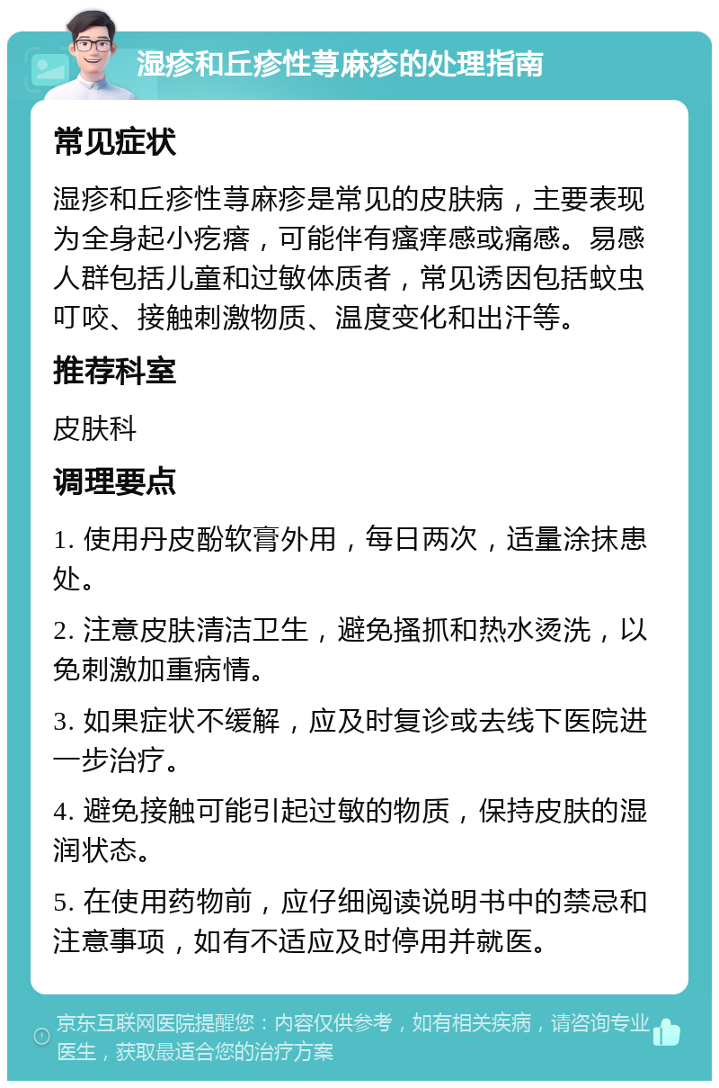 湿疹和丘疹性荨麻疹的处理指南 常见症状 湿疹和丘疹性荨麻疹是常见的皮肤病，主要表现为全身起小疙瘩，可能伴有瘙痒感或痛感。易感人群包括儿童和过敏体质者，常见诱因包括蚊虫叮咬、接触刺激物质、温度变化和出汗等。 推荐科室 皮肤科 调理要点 1. 使用丹皮酚软膏外用，每日两次，适量涂抹患处。 2. 注意皮肤清洁卫生，避免搔抓和热水烫洗，以免刺激加重病情。 3. 如果症状不缓解，应及时复诊或去线下医院进一步治疗。 4. 避免接触可能引起过敏的物质，保持皮肤的湿润状态。 5. 在使用药物前，应仔细阅读说明书中的禁忌和注意事项，如有不适应及时停用并就医。