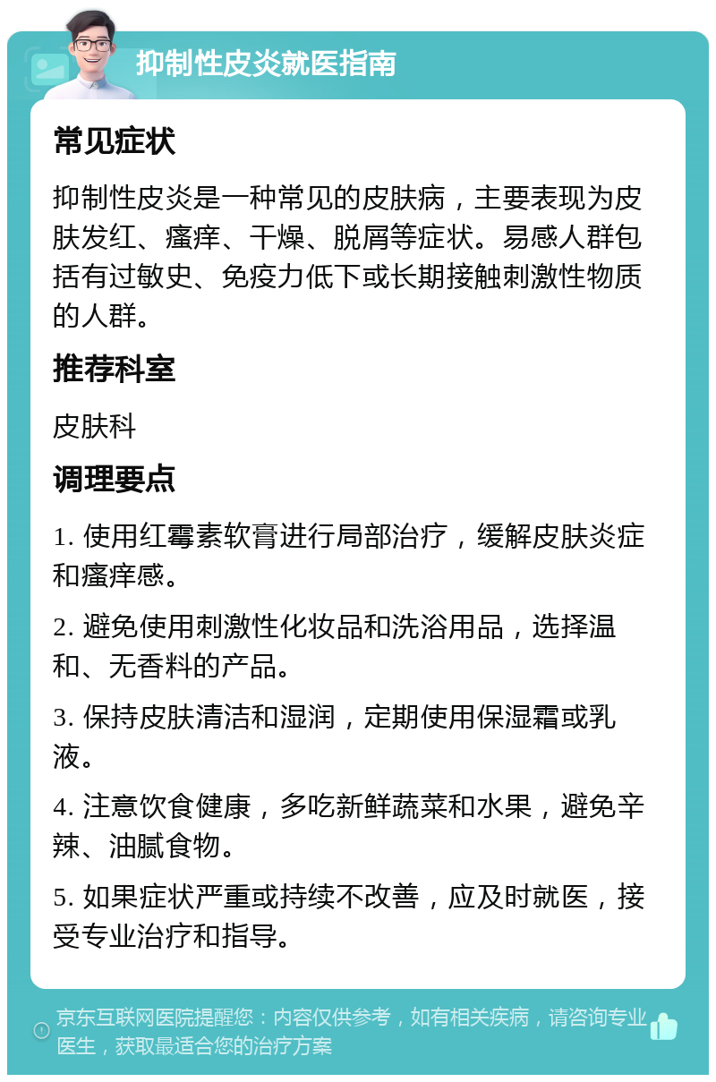 抑制性皮炎就医指南 常见症状 抑制性皮炎是一种常见的皮肤病，主要表现为皮肤发红、瘙痒、干燥、脱屑等症状。易感人群包括有过敏史、免疫力低下或长期接触刺激性物质的人群。 推荐科室 皮肤科 调理要点 1. 使用红霉素软膏进行局部治疗，缓解皮肤炎症和瘙痒感。 2. 避免使用刺激性化妆品和洗浴用品，选择温和、无香料的产品。 3. 保持皮肤清洁和湿润，定期使用保湿霜或乳液。 4. 注意饮食健康，多吃新鲜蔬菜和水果，避免辛辣、油腻食物。 5. 如果症状严重或持续不改善，应及时就医，接受专业治疗和指导。