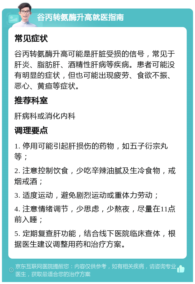 谷丙转氨酶升高就医指南 常见症状 谷丙转氨酶升高可能是肝脏受损的信号，常见于肝炎、脂肪肝、酒精性肝病等疾病。患者可能没有明显的症状，但也可能出现疲劳、食欲不振、恶心、黄疸等症状。 推荐科室 肝病科或消化内科 调理要点 1. 停用可能引起肝损伤的药物，如五子衍宗丸等； 2. 注意控制饮食，少吃辛辣油腻及生冷食物，戒烟戒酒； 3. 适度运动，避免剧烈运动或重体力劳动； 4. 注意情绪调节，少思虑，少熬夜，尽量在11点前入睡； 5. 定期复查肝功能，结合线下医院临床查体，根据医生建议调整用药和治疗方案。