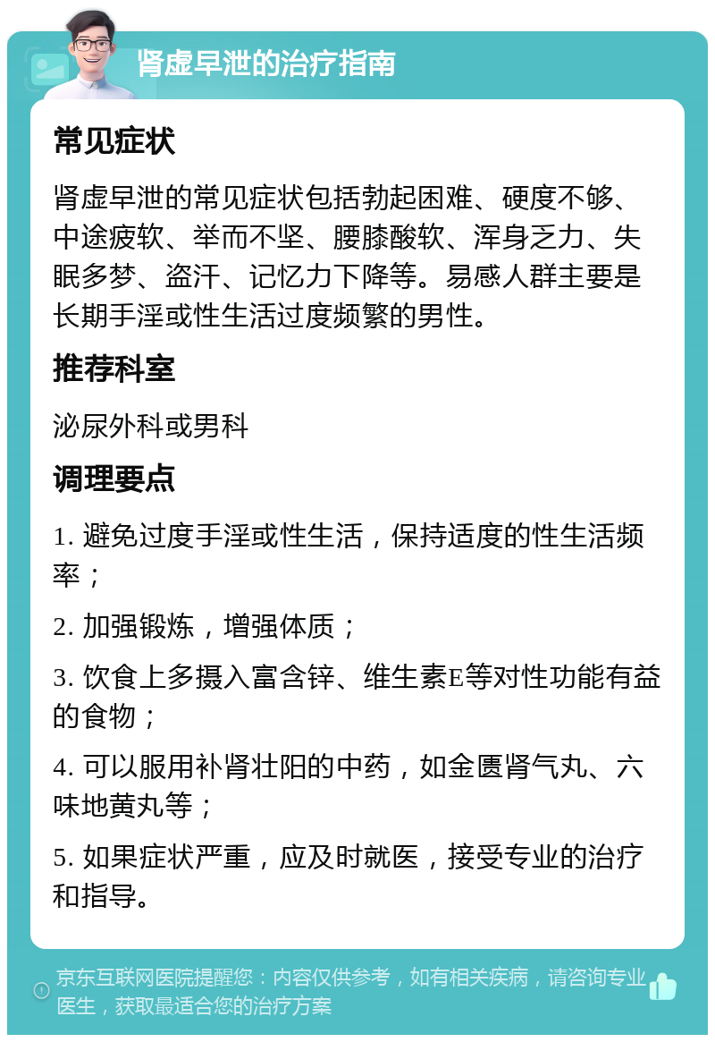 肾虚早泄的治疗指南 常见症状 肾虚早泄的常见症状包括勃起困难、硬度不够、中途疲软、举而不坚、腰膝酸软、浑身乏力、失眠多梦、盗汗、记忆力下降等。易感人群主要是长期手淫或性生活过度频繁的男性。 推荐科室 泌尿外科或男科 调理要点 1. 避免过度手淫或性生活，保持适度的性生活频率； 2. 加强锻炼，增强体质； 3. 饮食上多摄入富含锌、维生素E等对性功能有益的食物； 4. 可以服用补肾壮阳的中药，如金匮肾气丸、六味地黄丸等； 5. 如果症状严重，应及时就医，接受专业的治疗和指导。