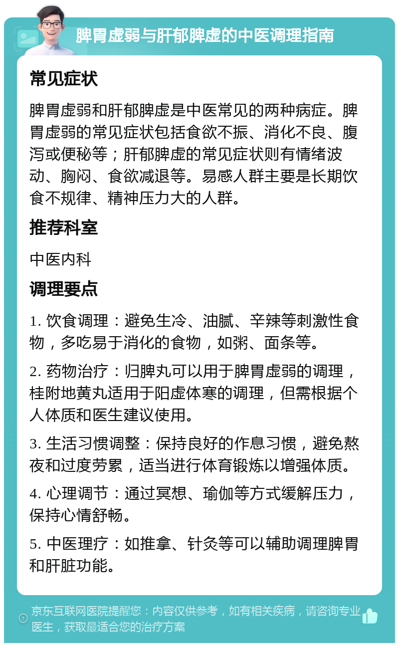 脾胃虚弱与肝郁脾虚的中医调理指南 常见症状 脾胃虚弱和肝郁脾虚是中医常见的两种病症。脾胃虚弱的常见症状包括食欲不振、消化不良、腹泻或便秘等；肝郁脾虚的常见症状则有情绪波动、胸闷、食欲减退等。易感人群主要是长期饮食不规律、精神压力大的人群。 推荐科室 中医内科 调理要点 1. 饮食调理：避免生冷、油腻、辛辣等刺激性食物，多吃易于消化的食物，如粥、面条等。 2. 药物治疗：归脾丸可以用于脾胃虚弱的调理，桂附地黄丸适用于阳虚体寒的调理，但需根据个人体质和医生建议使用。 3. 生活习惯调整：保持良好的作息习惯，避免熬夜和过度劳累，适当进行体育锻炼以增强体质。 4. 心理调节：通过冥想、瑜伽等方式缓解压力，保持心情舒畅。 5. 中医理疗：如推拿、针灸等可以辅助调理脾胃和肝脏功能。