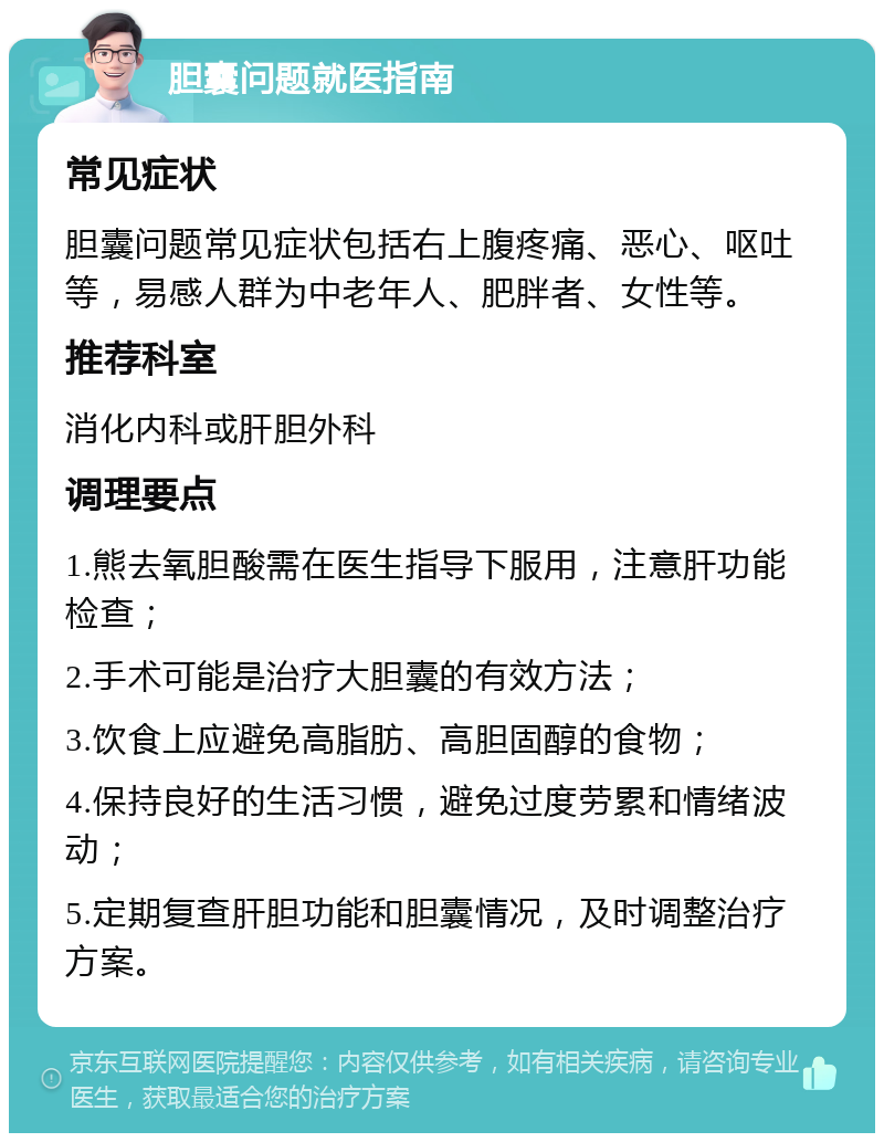 胆囊问题就医指南 常见症状 胆囊问题常见症状包括右上腹疼痛、恶心、呕吐等，易感人群为中老年人、肥胖者、女性等。 推荐科室 消化内科或肝胆外科 调理要点 1.熊去氧胆酸需在医生指导下服用，注意肝功能检查； 2.手术可能是治疗大胆囊的有效方法； 3.饮食上应避免高脂肪、高胆固醇的食物； 4.保持良好的生活习惯，避免过度劳累和情绪波动； 5.定期复查肝胆功能和胆囊情况，及时调整治疗方案。