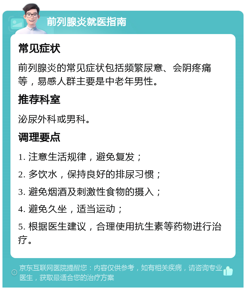 前列腺炎就医指南 常见症状 前列腺炎的常见症状包括频繁尿意、会阴疼痛等，易感人群主要是中老年男性。 推荐科室 泌尿外科或男科。 调理要点 1. 注意生活规律，避免复发； 2. 多饮水，保持良好的排尿习惯； 3. 避免烟酒及刺激性食物的摄入； 4. 避免久坐，适当运动； 5. 根据医生建议，合理使用抗生素等药物进行治疗。