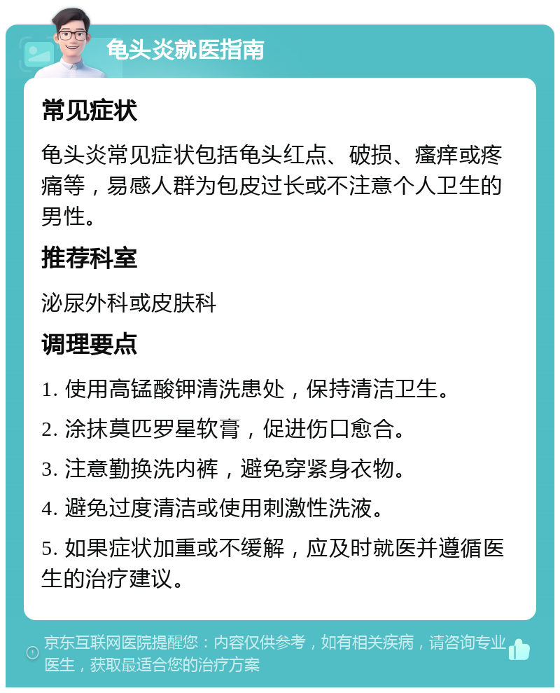 龟头炎就医指南 常见症状 龟头炎常见症状包括龟头红点、破损、瘙痒或疼痛等，易感人群为包皮过长或不注意个人卫生的男性。 推荐科室 泌尿外科或皮肤科 调理要点 1. 使用高锰酸钾清洗患处，保持清洁卫生。 2. 涂抹莫匹罗星软膏，促进伤口愈合。 3. 注意勤换洗内裤，避免穿紧身衣物。 4. 避免过度清洁或使用刺激性洗液。 5. 如果症状加重或不缓解，应及时就医并遵循医生的治疗建议。