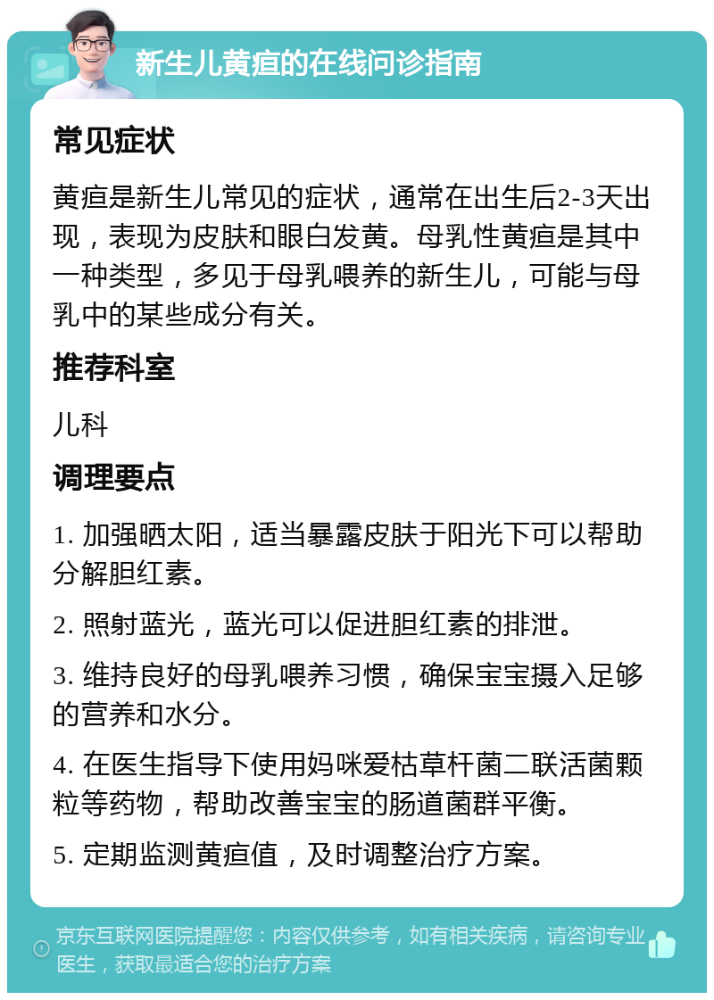 新生儿黄疸的在线问诊指南 常见症状 黄疸是新生儿常见的症状，通常在出生后2-3天出现，表现为皮肤和眼白发黄。母乳性黄疸是其中一种类型，多见于母乳喂养的新生儿，可能与母乳中的某些成分有关。 推荐科室 儿科 调理要点 1. 加强晒太阳，适当暴露皮肤于阳光下可以帮助分解胆红素。 2. 照射蓝光，蓝光可以促进胆红素的排泄。 3. 维持良好的母乳喂养习惯，确保宝宝摄入足够的营养和水分。 4. 在医生指导下使用妈咪爱枯草杆菌二联活菌颗粒等药物，帮助改善宝宝的肠道菌群平衡。 5. 定期监测黄疸值，及时调整治疗方案。