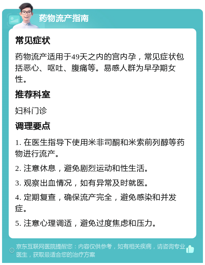 药物流产指南 常见症状 药物流产适用于49天之内的宫内孕，常见症状包括恶心、呕吐、腹痛等。易感人群为早孕期女性。 推荐科室 妇科门诊 调理要点 1. 在医生指导下使用米非司酮和米索前列醇等药物进行流产。 2. 注意休息，避免剧烈运动和性生活。 3. 观察出血情况，如有异常及时就医。 4. 定期复查，确保流产完全，避免感染和并发症。 5. 注意心理调适，避免过度焦虑和压力。