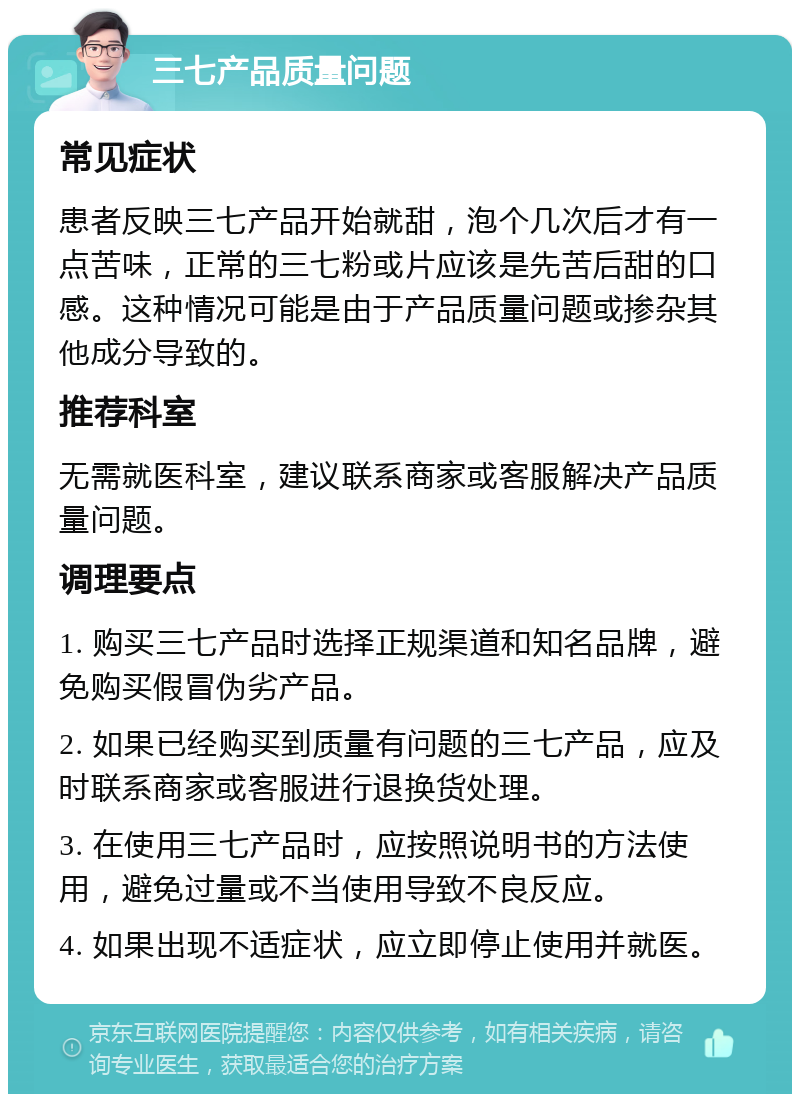 三七产品质量问题 常见症状 患者反映三七产品开始就甜，泡个几次后才有一点苦味，正常的三七粉或片应该是先苦后甜的口感。这种情况可能是由于产品质量问题或掺杂其他成分导致的。 推荐科室 无需就医科室，建议联系商家或客服解决产品质量问题。 调理要点 1. 购买三七产品时选择正规渠道和知名品牌，避免购买假冒伪劣产品。 2. 如果已经购买到质量有问题的三七产品，应及时联系商家或客服进行退换货处理。 3. 在使用三七产品时，应按照说明书的方法使用，避免过量或不当使用导致不良反应。 4. 如果出现不适症状，应立即停止使用并就医。