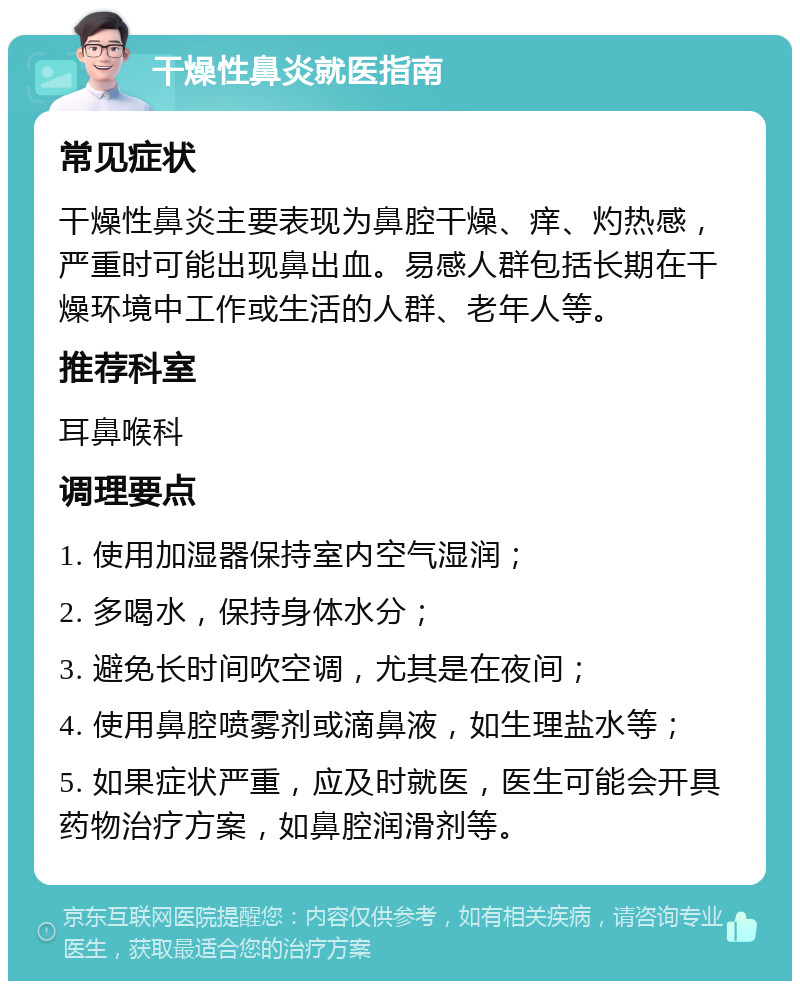 干燥性鼻炎就医指南 常见症状 干燥性鼻炎主要表现为鼻腔干燥、痒、灼热感，严重时可能出现鼻出血。易感人群包括长期在干燥环境中工作或生活的人群、老年人等。 推荐科室 耳鼻喉科 调理要点 1. 使用加湿器保持室内空气湿润； 2. 多喝水，保持身体水分； 3. 避免长时间吹空调，尤其是在夜间； 4. 使用鼻腔喷雾剂或滴鼻液，如生理盐水等； 5. 如果症状严重，应及时就医，医生可能会开具药物治疗方案，如鼻腔润滑剂等。