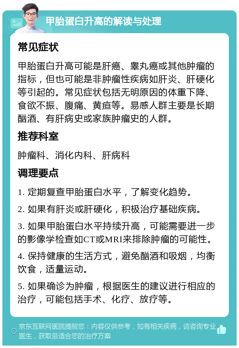 甲胎蛋白升高的解读与处理 常见症状 甲胎蛋白升高可能是肝癌、睾丸癌或其他肿瘤的指标，但也可能是非肿瘤性疾病如肝炎、肝硬化等引起的。常见症状包括无明原因的体重下降、食欲不振、腹痛、黄疸等。易感人群主要是长期酗酒、有肝病史或家族肿瘤史的人群。 推荐科室 肿瘤科、消化内科、肝病科 调理要点 1. 定期复查甲胎蛋白水平，了解变化趋势。 2. 如果有肝炎或肝硬化，积极治疗基础疾病。 3. 如果甲胎蛋白水平持续升高，可能需要进一步的影像学检查如CT或MRI来排除肿瘤的可能性。 4. 保持健康的生活方式，避免酗酒和吸烟，均衡饮食，适量运动。 5. 如果确诊为肿瘤，根据医生的建议进行相应的治疗，可能包括手术、化疗、放疗等。