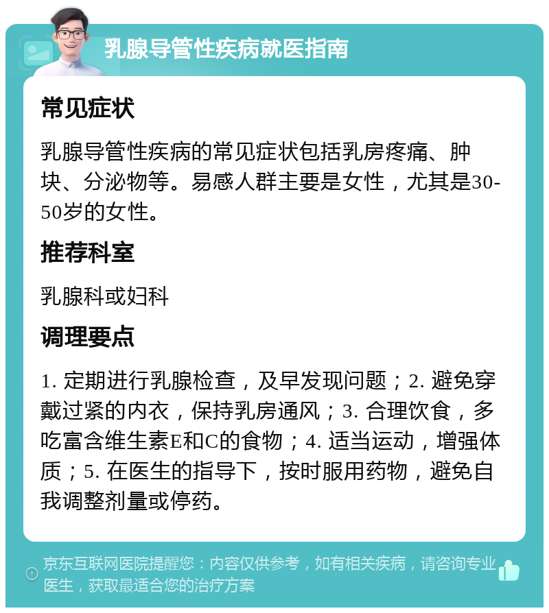 乳腺导管性疾病就医指南 常见症状 乳腺导管性疾病的常见症状包括乳房疼痛、肿块、分泌物等。易感人群主要是女性，尤其是30-50岁的女性。 推荐科室 乳腺科或妇科 调理要点 1. 定期进行乳腺检查，及早发现问题；2. 避免穿戴过紧的内衣，保持乳房通风；3. 合理饮食，多吃富含维生素E和C的食物；4. 适当运动，增强体质；5. 在医生的指导下，按时服用药物，避免自我调整剂量或停药。