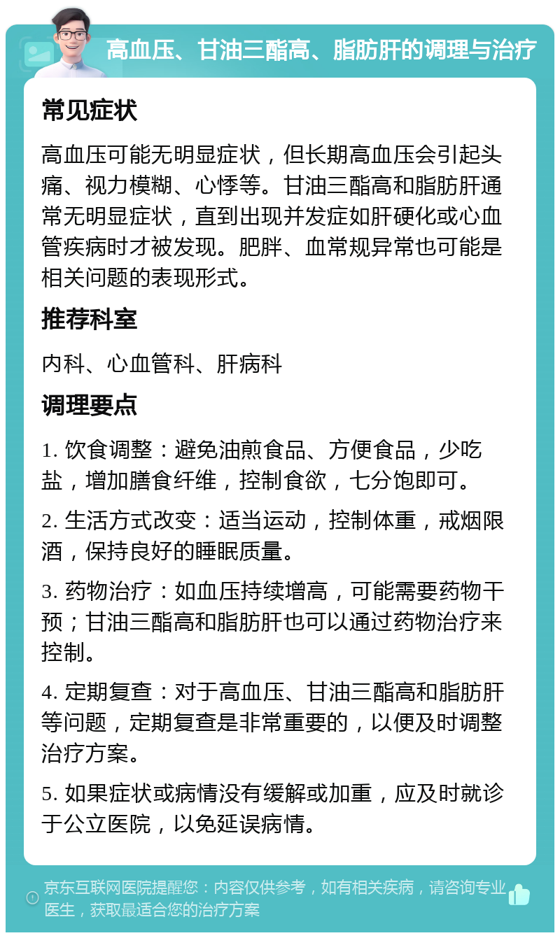 高血压、甘油三酯高、脂肪肝的调理与治疗 常见症状 高血压可能无明显症状，但长期高血压会引起头痛、视力模糊、心悸等。甘油三酯高和脂肪肝通常无明显症状，直到出现并发症如肝硬化或心血管疾病时才被发现。肥胖、血常规异常也可能是相关问题的表现形式。 推荐科室 内科、心血管科、肝病科 调理要点 1. 饮食调整：避免油煎食品、方便食品，少吃盐，增加膳食纤维，控制食欲，七分饱即可。 2. 生活方式改变：适当运动，控制体重，戒烟限酒，保持良好的睡眠质量。 3. 药物治疗：如血压持续增高，可能需要药物干预；甘油三酯高和脂肪肝也可以通过药物治疗来控制。 4. 定期复查：对于高血压、甘油三酯高和脂肪肝等问题，定期复查是非常重要的，以便及时调整治疗方案。 5. 如果症状或病情没有缓解或加重，应及时就诊于公立医院，以免延误病情。