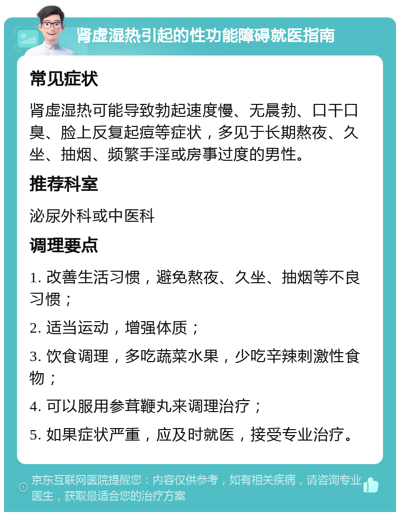 肾虚湿热引起的性功能障碍就医指南 常见症状 肾虚湿热可能导致勃起速度慢、无晨勃、口干口臭、脸上反复起痘等症状，多见于长期熬夜、久坐、抽烟、频繁手淫或房事过度的男性。 推荐科室 泌尿外科或中医科 调理要点 1. 改善生活习惯，避免熬夜、久坐、抽烟等不良习惯； 2. 适当运动，增强体质； 3. 饮食调理，多吃蔬菜水果，少吃辛辣刺激性食物； 4. 可以服用参茸鞭丸来调理治疗； 5. 如果症状严重，应及时就医，接受专业治疗。