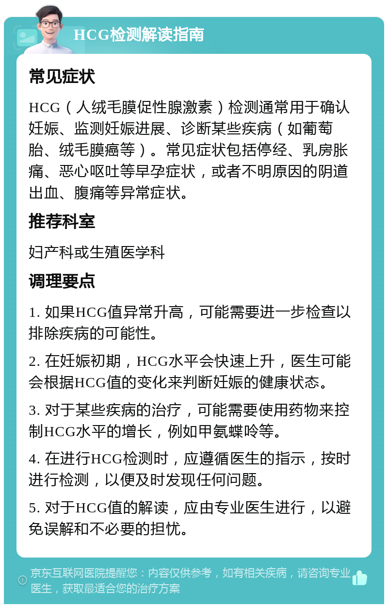 HCG检测解读指南 常见症状 HCG（人绒毛膜促性腺激素）检测通常用于确认妊娠、监测妊娠进展、诊断某些疾病（如葡萄胎、绒毛膜癌等）。常见症状包括停经、乳房胀痛、恶心呕吐等早孕症状，或者不明原因的阴道出血、腹痛等异常症状。 推荐科室 妇产科或生殖医学科 调理要点 1. 如果HCG值异常升高，可能需要进一步检查以排除疾病的可能性。 2. 在妊娠初期，HCG水平会快速上升，医生可能会根据HCG值的变化来判断妊娠的健康状态。 3. 对于某些疾病的治疗，可能需要使用药物来控制HCG水平的增长，例如甲氨蝶呤等。 4. 在进行HCG检测时，应遵循医生的指示，按时进行检测，以便及时发现任何问题。 5. 对于HCG值的解读，应由专业医生进行，以避免误解和不必要的担忧。