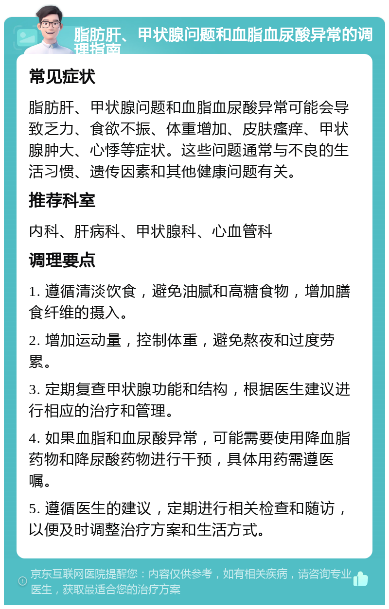 脂肪肝、甲状腺问题和血脂血尿酸异常的调理指南 常见症状 脂肪肝、甲状腺问题和血脂血尿酸异常可能会导致乏力、食欲不振、体重增加、皮肤瘙痒、甲状腺肿大、心悸等症状。这些问题通常与不良的生活习惯、遗传因素和其他健康问题有关。 推荐科室 内科、肝病科、甲状腺科、心血管科 调理要点 1. 遵循清淡饮食，避免油腻和高糖食物，增加膳食纤维的摄入。 2. 增加运动量，控制体重，避免熬夜和过度劳累。 3. 定期复查甲状腺功能和结构，根据医生建议进行相应的治疗和管理。 4. 如果血脂和血尿酸异常，可能需要使用降血脂药物和降尿酸药物进行干预，具体用药需遵医嘱。 5. 遵循医生的建议，定期进行相关检查和随访，以便及时调整治疗方案和生活方式。