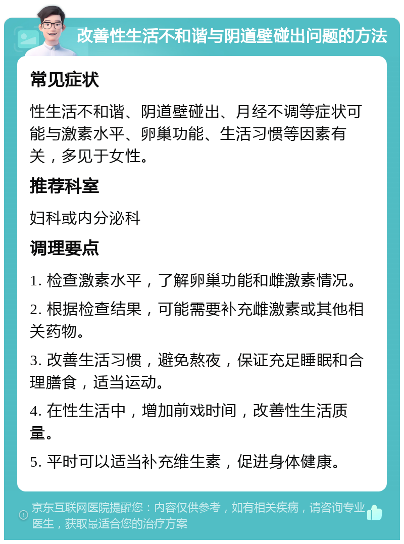 改善性生活不和谐与阴道壁碰出问题的方法 常见症状 性生活不和谐、阴道壁碰出、月经不调等症状可能与激素水平、卵巢功能、生活习惯等因素有关，多见于女性。 推荐科室 妇科或内分泌科 调理要点 1. 检查激素水平，了解卵巢功能和雌激素情况。 2. 根据检查结果，可能需要补充雌激素或其他相关药物。 3. 改善生活习惯，避免熬夜，保证充足睡眠和合理膳食，适当运动。 4. 在性生活中，增加前戏时间，改善性生活质量。 5. 平时可以适当补充维生素，促进身体健康。