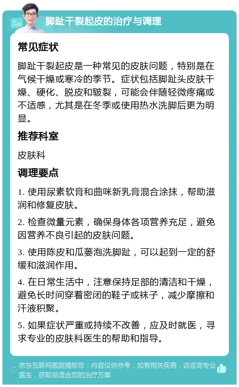 脚趾干裂起皮的治疗与调理 常见症状 脚趾干裂起皮是一种常见的皮肤问题，特别是在气候干燥或寒冷的季节。症状包括脚趾头皮肤干燥、硬化、脱皮和皲裂，可能会伴随轻微疼痛或不适感，尤其是在冬季或使用热水洗脚后更为明显。 推荐科室 皮肤科 调理要点 1. 使用尿素软膏和曲咪新乳膏混合涂抹，帮助滋润和修复皮肤。 2. 检查微量元素，确保身体各项营养充足，避免因营养不良引起的皮肤问题。 3. 使用陈皮和瓜蒌泡洗脚趾，可以起到一定的舒缓和滋润作用。 4. 在日常生活中，注意保持足部的清洁和干燥，避免长时间穿着密闭的鞋子或袜子，减少摩擦和汗液积聚。 5. 如果症状严重或持续不改善，应及时就医，寻求专业的皮肤科医生的帮助和指导。