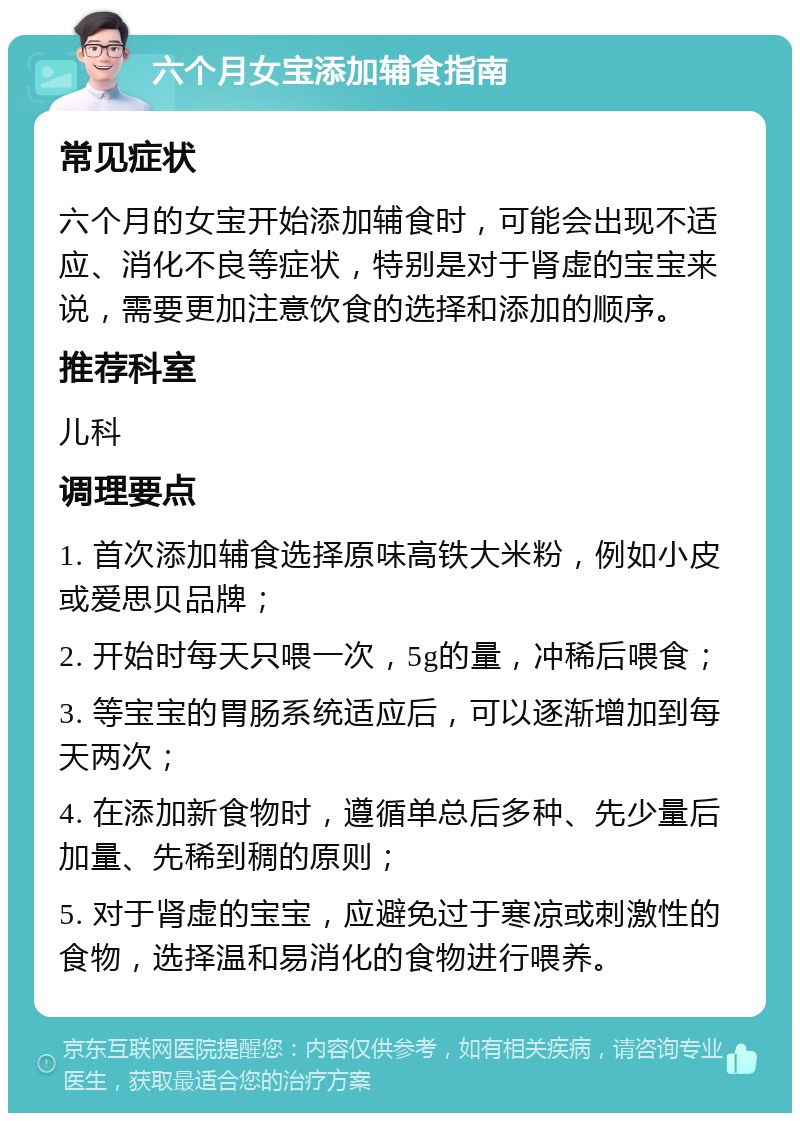 六个月女宝添加辅食指南 常见症状 六个月的女宝开始添加辅食时，可能会出现不适应、消化不良等症状，特别是对于肾虚的宝宝来说，需要更加注意饮食的选择和添加的顺序。 推荐科室 儿科 调理要点 1. 首次添加辅食选择原味高铁大米粉，例如小皮或爱思贝品牌； 2. 开始时每天只喂一次，5g的量，冲稀后喂食； 3. 等宝宝的胃肠系统适应后，可以逐渐增加到每天两次； 4. 在添加新食物时，遵循单总后多种、先少量后加量、先稀到稠的原则； 5. 对于肾虚的宝宝，应避免过于寒凉或刺激性的食物，选择温和易消化的食物进行喂养。