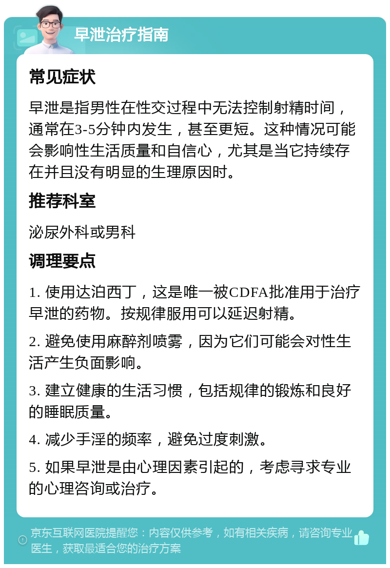 早泄治疗指南 常见症状 早泄是指男性在性交过程中无法控制射精时间，通常在3-5分钟内发生，甚至更短。这种情况可能会影响性生活质量和自信心，尤其是当它持续存在并且没有明显的生理原因时。 推荐科室 泌尿外科或男科 调理要点 1. 使用达泊西丁，这是唯一被CDFA批准用于治疗早泄的药物。按规律服用可以延迟射精。 2. 避免使用麻醉剂喷雾，因为它们可能会对性生活产生负面影响。 3. 建立健康的生活习惯，包括规律的锻炼和良好的睡眠质量。 4. 减少手淫的频率，避免过度刺激。 5. 如果早泄是由心理因素引起的，考虑寻求专业的心理咨询或治疗。