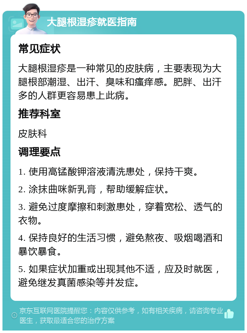 大腿根湿疹就医指南 常见症状 大腿根湿疹是一种常见的皮肤病，主要表现为大腿根部潮湿、出汗、臭味和瘙痒感。肥胖、出汗多的人群更容易患上此病。 推荐科室 皮肤科 调理要点 1. 使用高锰酸钾溶液清洗患处，保持干爽。 2. 涂抹曲咪新乳膏，帮助缓解症状。 3. 避免过度摩擦和刺激患处，穿着宽松、透气的衣物。 4. 保持良好的生活习惯，避免熬夜、吸烟喝酒和暴饮暴食。 5. 如果症状加重或出现其他不适，应及时就医，避免继发真菌感染等并发症。