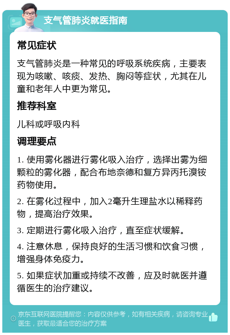 支气管肺炎就医指南 常见症状 支气管肺炎是一种常见的呼吸系统疾病，主要表现为咳嗽、咳痰、发热、胸闷等症状，尤其在儿童和老年人中更为常见。 推荐科室 儿科或呼吸内科 调理要点 1. 使用雾化器进行雾化吸入治疗，选择出雾为细颗粒的雾化器，配合布地奈德和复方异丙托溴铵药物使用。 2. 在雾化过程中，加入2毫升生理盐水以稀释药物，提高治疗效果。 3. 定期进行雾化吸入治疗，直至症状缓解。 4. 注意休息，保持良好的生活习惯和饮食习惯，增强身体免疫力。 5. 如果症状加重或持续不改善，应及时就医并遵循医生的治疗建议。