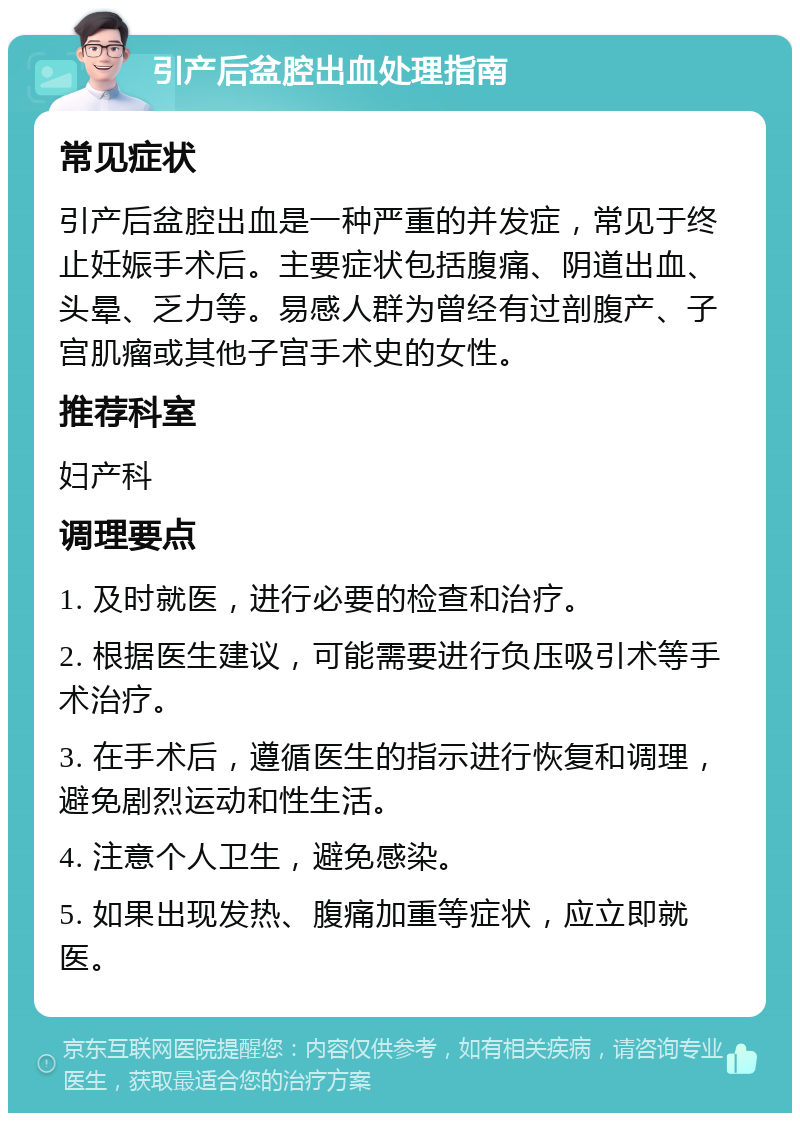 引产后盆腔出血处理指南 常见症状 引产后盆腔出血是一种严重的并发症，常见于终止妊娠手术后。主要症状包括腹痛、阴道出血、头晕、乏力等。易感人群为曾经有过剖腹产、子宫肌瘤或其他子宫手术史的女性。 推荐科室 妇产科 调理要点 1. 及时就医，进行必要的检查和治疗。 2. 根据医生建议，可能需要进行负压吸引术等手术治疗。 3. 在手术后，遵循医生的指示进行恢复和调理，避免剧烈运动和性生活。 4. 注意个人卫生，避免感染。 5. 如果出现发热、腹痛加重等症状，应立即就医。