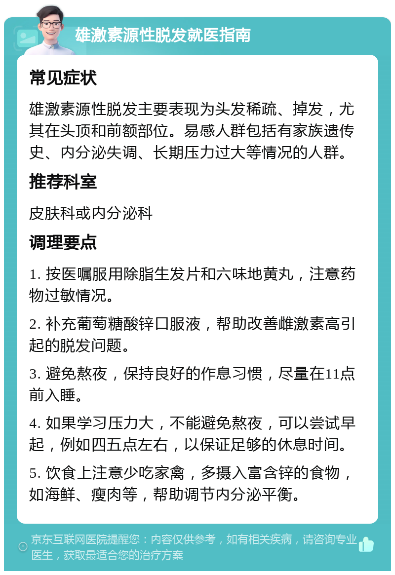 雄激素源性脱发就医指南 常见症状 雄激素源性脱发主要表现为头发稀疏、掉发，尤其在头顶和前额部位。易感人群包括有家族遗传史、内分泌失调、长期压力过大等情况的人群。 推荐科室 皮肤科或内分泌科 调理要点 1. 按医嘱服用除脂生发片和六味地黄丸，注意药物过敏情况。 2. 补充葡萄糖酸锌口服液，帮助改善雌激素高引起的脱发问题。 3. 避免熬夜，保持良好的作息习惯，尽量在11点前入睡。 4. 如果学习压力大，不能避免熬夜，可以尝试早起，例如四五点左右，以保证足够的休息时间。 5. 饮食上注意少吃家禽，多摄入富含锌的食物，如海鲜、瘦肉等，帮助调节内分泌平衡。