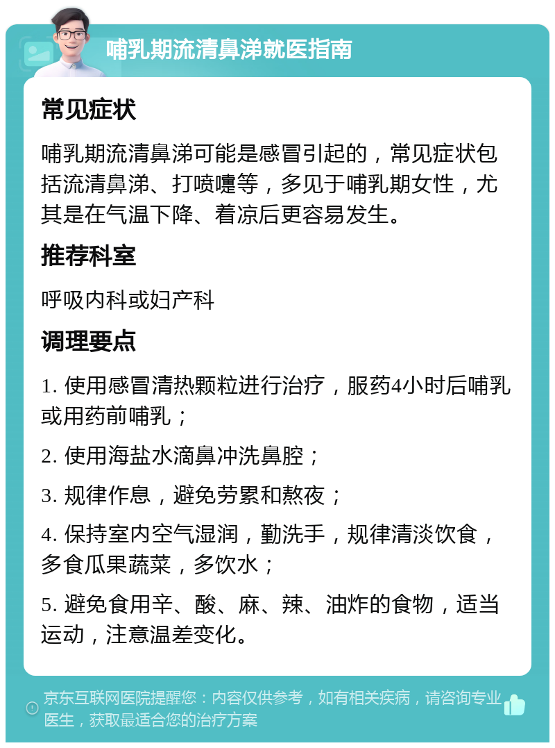 哺乳期流清鼻涕就医指南 常见症状 哺乳期流清鼻涕可能是感冒引起的，常见症状包括流清鼻涕、打喷嚏等，多见于哺乳期女性，尤其是在气温下降、着凉后更容易发生。 推荐科室 呼吸内科或妇产科 调理要点 1. 使用感冒清热颗粒进行治疗，服药4小时后哺乳或用药前哺乳； 2. 使用海盐水滴鼻冲洗鼻腔； 3. 规律作息，避免劳累和熬夜； 4. 保持室内空气湿润，勤洗手，规律清淡饮食，多食瓜果蔬菜，多饮水； 5. 避免食用辛、酸、麻、辣、油炸的食物，适当运动，注意温差变化。