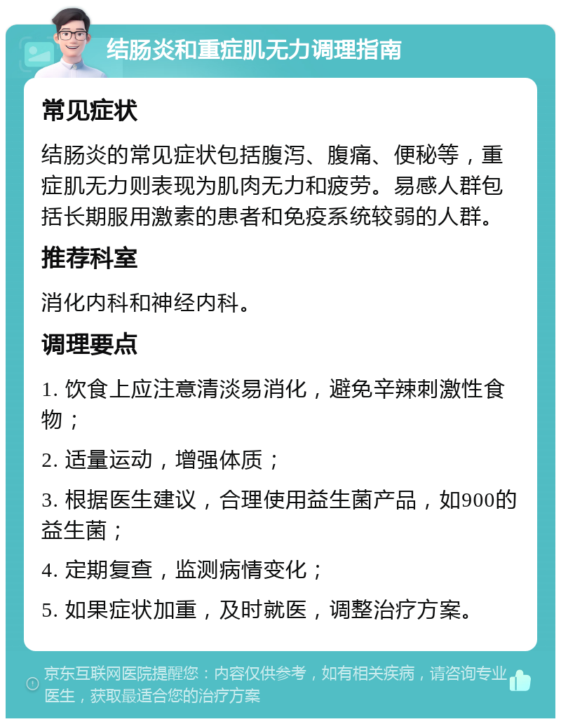 结肠炎和重症肌无力调理指南 常见症状 结肠炎的常见症状包括腹泻、腹痛、便秘等，重症肌无力则表现为肌肉无力和疲劳。易感人群包括长期服用激素的患者和免疫系统较弱的人群。 推荐科室 消化内科和神经内科。 调理要点 1. 饮食上应注意清淡易消化，避免辛辣刺激性食物； 2. 适量运动，增强体质； 3. 根据医生建议，合理使用益生菌产品，如900的益生菌； 4. 定期复查，监测病情变化； 5. 如果症状加重，及时就医，调整治疗方案。