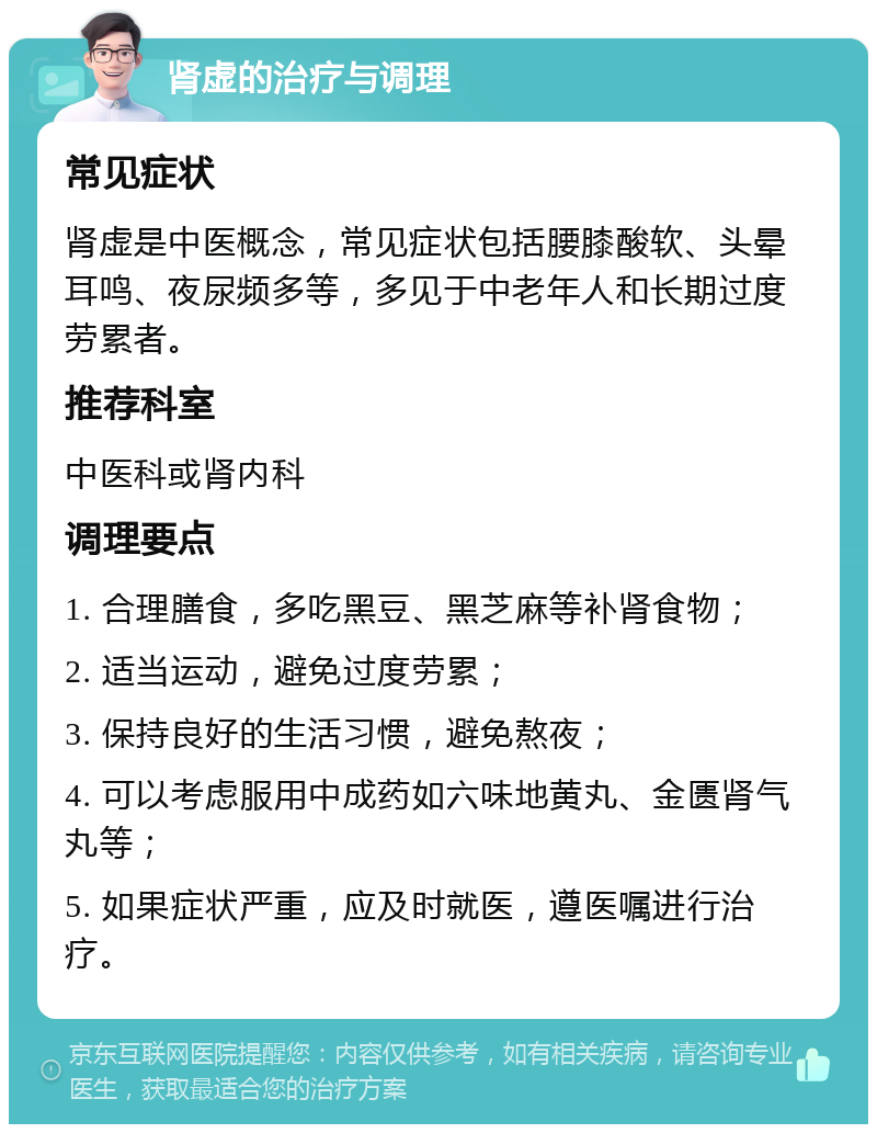 肾虚的治疗与调理 常见症状 肾虚是中医概念，常见症状包括腰膝酸软、头晕耳鸣、夜尿频多等，多见于中老年人和长期过度劳累者。 推荐科室 中医科或肾内科 调理要点 1. 合理膳食，多吃黑豆、黑芝麻等补肾食物； 2. 适当运动，避免过度劳累； 3. 保持良好的生活习惯，避免熬夜； 4. 可以考虑服用中成药如六味地黄丸、金匮肾气丸等； 5. 如果症状严重，应及时就医，遵医嘱进行治疗。