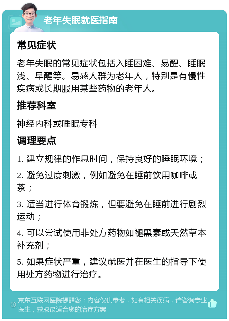 老年失眠就医指南 常见症状 老年失眠的常见症状包括入睡困难、易醒、睡眠浅、早醒等。易感人群为老年人，特别是有慢性疾病或长期服用某些药物的老年人。 推荐科室 神经内科或睡眠专科 调理要点 1. 建立规律的作息时间，保持良好的睡眠环境； 2. 避免过度刺激，例如避免在睡前饮用咖啡或茶； 3. 适当进行体育锻炼，但要避免在睡前进行剧烈运动； 4. 可以尝试使用非处方药物如褪黑素或天然草本补充剂； 5. 如果症状严重，建议就医并在医生的指导下使用处方药物进行治疗。