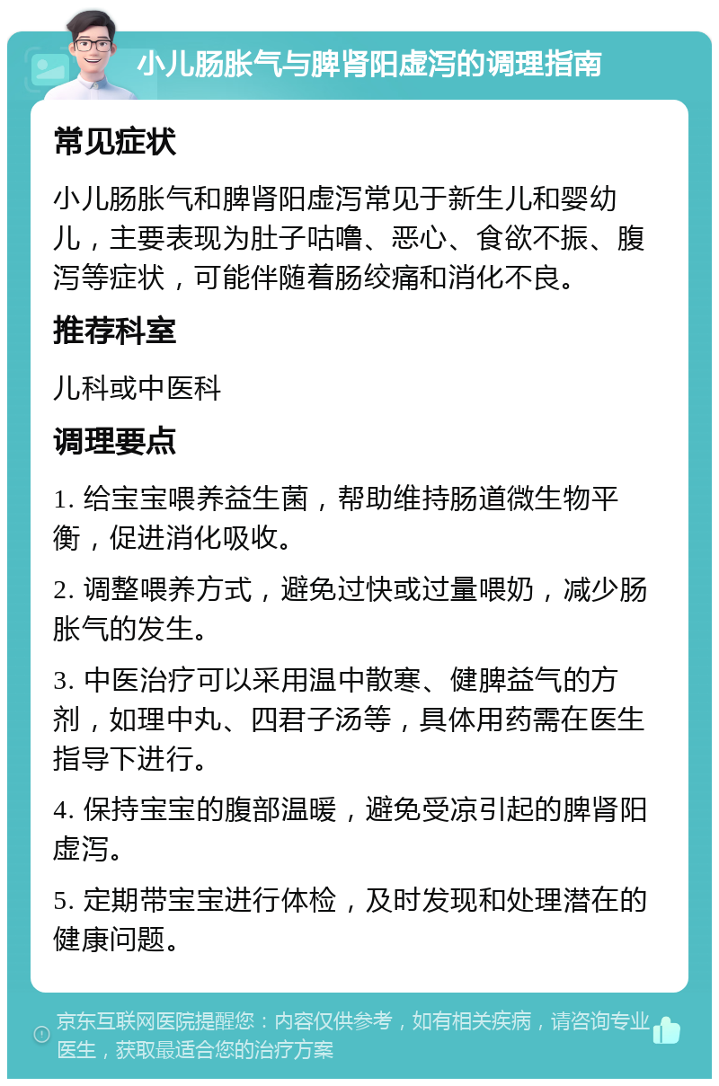 小儿肠胀气与脾肾阳虚泻的调理指南 常见症状 小儿肠胀气和脾肾阳虚泻常见于新生儿和婴幼儿，主要表现为肚子咕噜、恶心、食欲不振、腹泻等症状，可能伴随着肠绞痛和消化不良。 推荐科室 儿科或中医科 调理要点 1. 给宝宝喂养益生菌，帮助维持肠道微生物平衡，促进消化吸收。 2. 调整喂养方式，避免过快或过量喂奶，减少肠胀气的发生。 3. 中医治疗可以采用温中散寒、健脾益气的方剂，如理中丸、四君子汤等，具体用药需在医生指导下进行。 4. 保持宝宝的腹部温暖，避免受凉引起的脾肾阳虚泻。 5. 定期带宝宝进行体检，及时发现和处理潜在的健康问题。