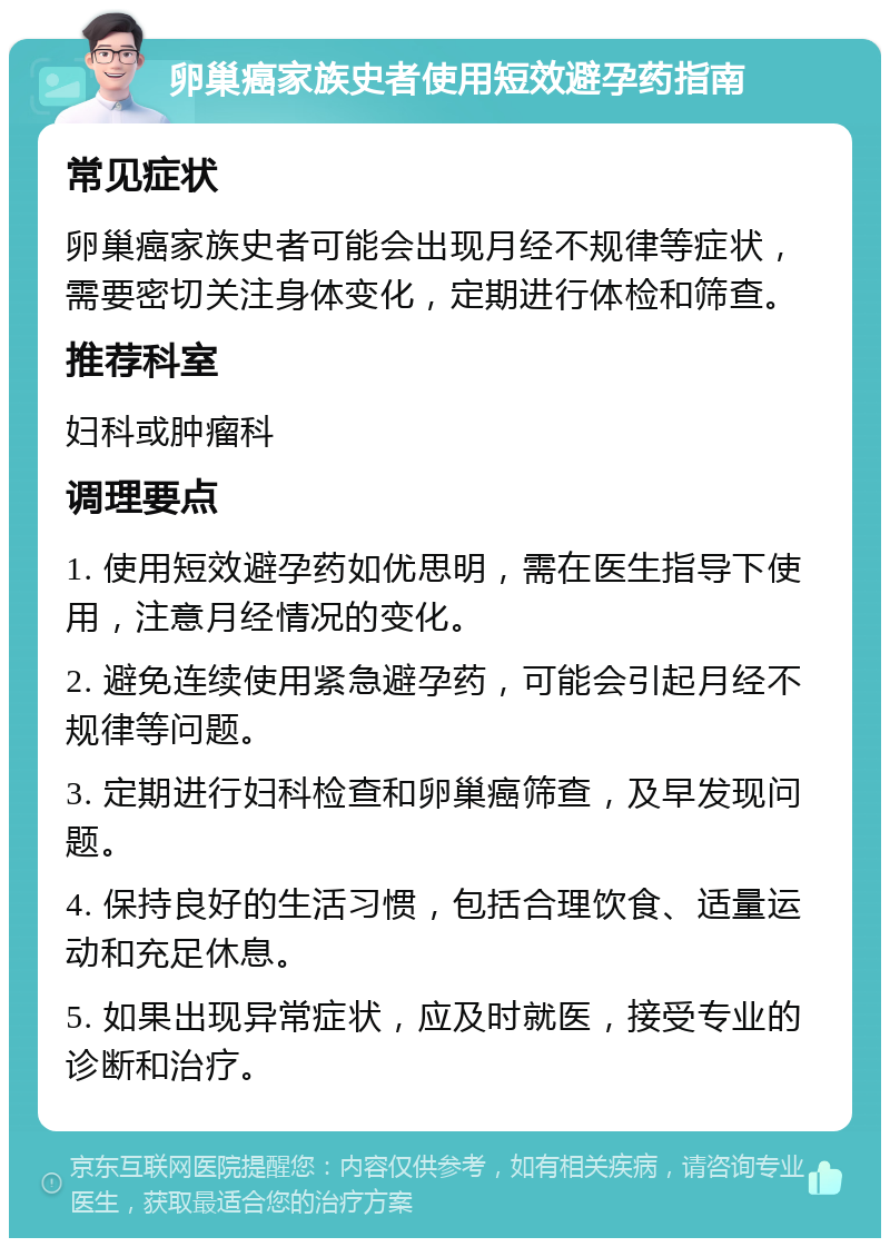 卵巢癌家族史者使用短效避孕药指南 常见症状 卵巢癌家族史者可能会出现月经不规律等症状，需要密切关注身体变化，定期进行体检和筛查。 推荐科室 妇科或肿瘤科 调理要点 1. 使用短效避孕药如优思明，需在医生指导下使用，注意月经情况的变化。 2. 避免连续使用紧急避孕药，可能会引起月经不规律等问题。 3. 定期进行妇科检查和卵巢癌筛查，及早发现问题。 4. 保持良好的生活习惯，包括合理饮食、适量运动和充足休息。 5. 如果出现异常症状，应及时就医，接受专业的诊断和治疗。