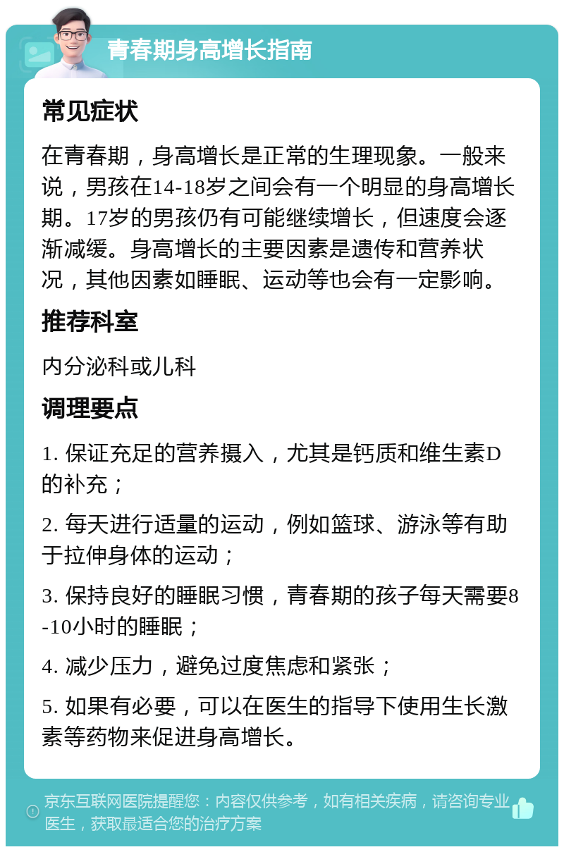 青春期身高增长指南 常见症状 在青春期，身高增长是正常的生理现象。一般来说，男孩在14-18岁之间会有一个明显的身高增长期。17岁的男孩仍有可能继续增长，但速度会逐渐减缓。身高增长的主要因素是遗传和营养状况，其他因素如睡眠、运动等也会有一定影响。 推荐科室 内分泌科或儿科 调理要点 1. 保证充足的营养摄入，尤其是钙质和维生素D的补充； 2. 每天进行适量的运动，例如篮球、游泳等有助于拉伸身体的运动； 3. 保持良好的睡眠习惯，青春期的孩子每天需要8-10小时的睡眠； 4. 减少压力，避免过度焦虑和紧张； 5. 如果有必要，可以在医生的指导下使用生长激素等药物来促进身高增长。