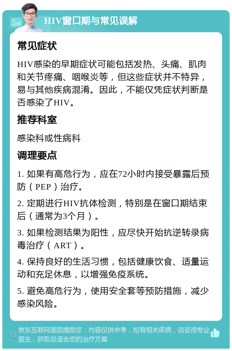 HIV窗口期与常见误解 常见症状 HIV感染的早期症状可能包括发热、头痛、肌肉和关节疼痛、咽喉炎等，但这些症状并不特异，易与其他疾病混淆。因此，不能仅凭症状判断是否感染了HIV。 推荐科室 感染科或性病科 调理要点 1. 如果有高危行为，应在72小时内接受暴露后预防（PEP）治疗。 2. 定期进行HIV抗体检测，特别是在窗口期结束后（通常为3个月）。 3. 如果检测结果为阳性，应尽快开始抗逆转录病毒治疗（ART）。 4. 保持良好的生活习惯，包括健康饮食、适量运动和充足休息，以增强免疫系统。 5. 避免高危行为，使用安全套等预防措施，减少感染风险。