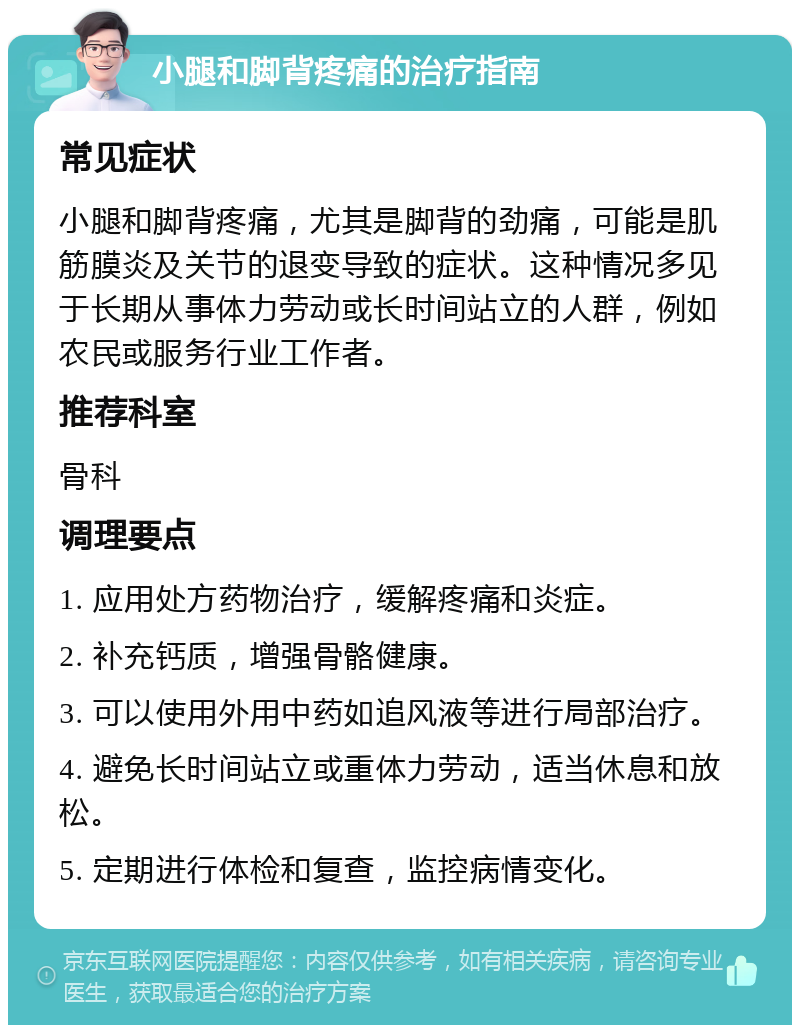 小腿和脚背疼痛的治疗指南 常见症状 小腿和脚背疼痛，尤其是脚背的劲痛，可能是肌筋膜炎及关节的退变导致的症状。这种情况多见于长期从事体力劳动或长时间站立的人群，例如农民或服务行业工作者。 推荐科室 骨科 调理要点 1. 应用处方药物治疗，缓解疼痛和炎症。 2. 补充钙质，增强骨骼健康。 3. 可以使用外用中药如追风液等进行局部治疗。 4. 避免长时间站立或重体力劳动，适当休息和放松。 5. 定期进行体检和复查，监控病情变化。